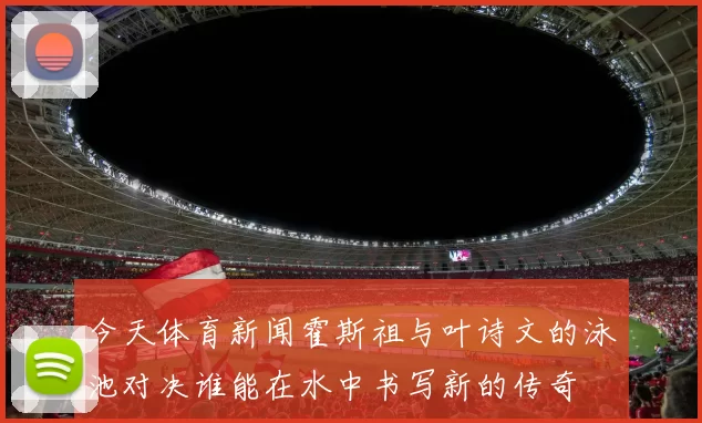 今天体育新闻霍斯祖与叶诗文的泳池对决谁能在水中书写新的传奇
