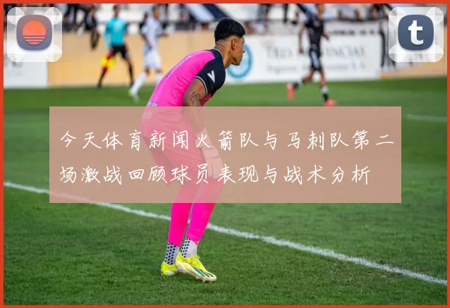 今天体育新闻火箭队与马刺队第二场激战回顾球员表现与战术分析