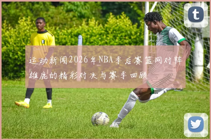 运动新闻2026年NBA季后赛篮网对阵雄鹿的精彩对决与赛季回顾