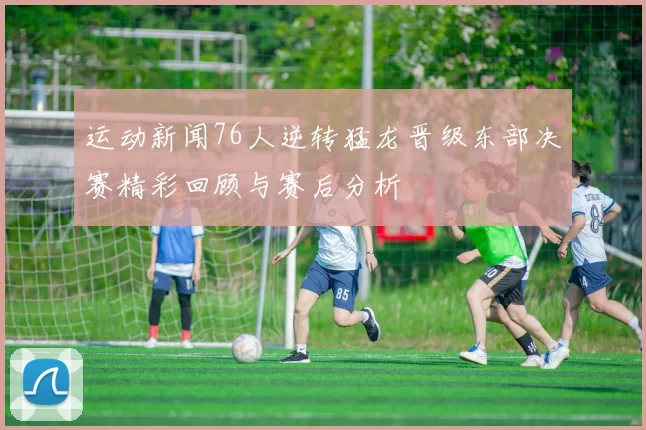 运动新闻76人逆转猛龙晋级东部决赛精彩回顾与赛后分析
